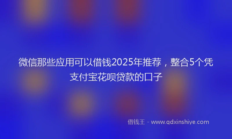微信那些应用可以借钱2025年推荐，整合5个凭支付宝花呗贷款的口子
