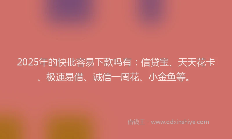 2025年的快批容易下款吗有：信贷宝、天天花卡、极速易借、诚信一周花、小金鱼等。