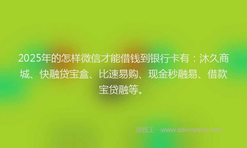 2025年的怎样微信才能借钱到银行卡有：沐久商城、快融贷宝盒、比速易购、现金秒融易、借款宝贷融等。