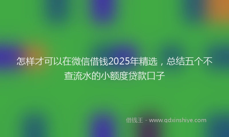 怎样才可以在微信借钱2025年精选，总结五个不查流水的小额度贷款口子