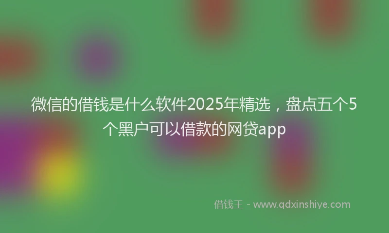 微信的借钱是什么软件2025年精选，盘点五个5个黑户可以借款的网贷app