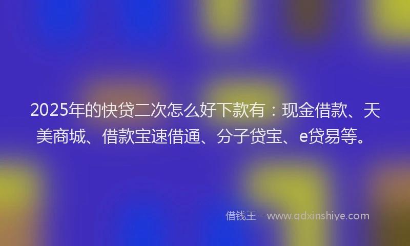 2025年的快贷二次怎么好下款有：现金借款、天美商城、借款宝速借通、分子贷宝、e贷易等。