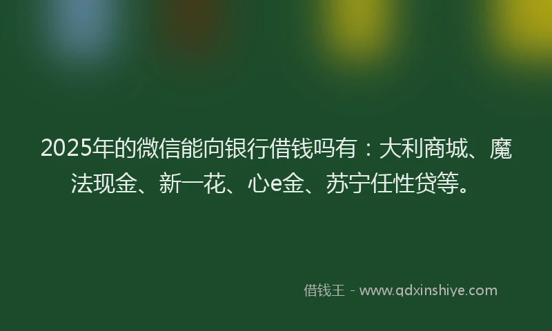 2025年的微信能向银行借钱吗有：大利商城、魔法现金、新一花、心e金、苏宁任性贷等。