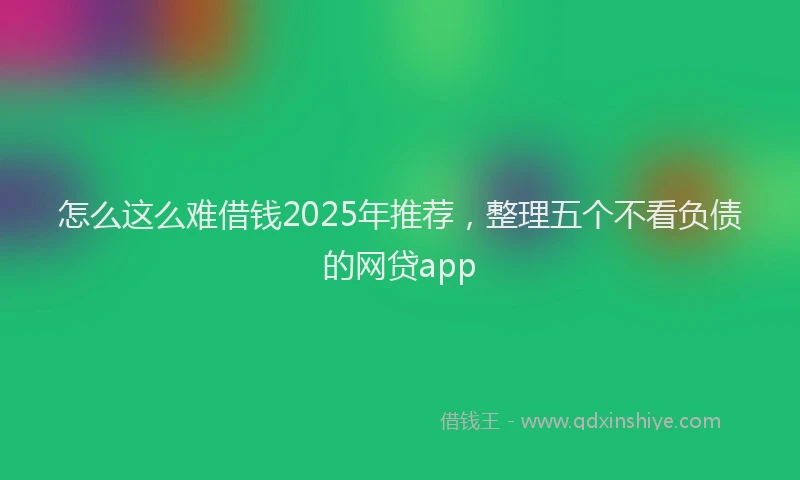 怎么这么难借钱2025年推荐，整理五个不看负债的网贷app