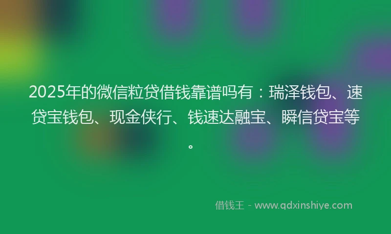 2025年的微信粒贷借钱靠谱吗有：瑞泽钱包、速贷宝钱包、现金侠行、钱速达融宝、瞬信贷宝等。
