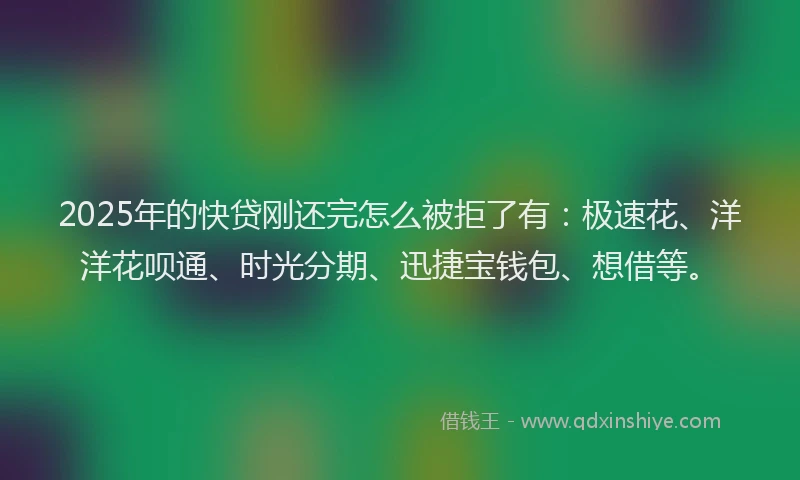 2025年的快贷刚还完怎么被拒了有：极速花、洋洋花呗通、时光分期、迅捷宝钱包、想借等。