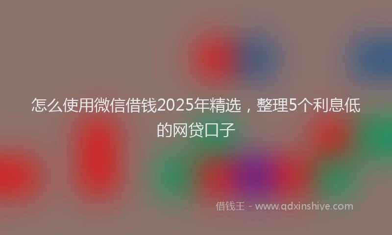 怎么使用微信借钱2025年精选，整理5个利息低的网贷口子