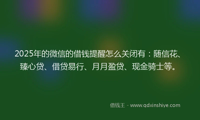 2025年的微信的借钱提醒怎么关闭有：随信花、臻心贷、借贷易行、月月盈贷、现金骑士等。