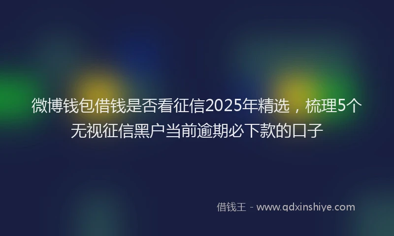 微博钱包借钱是否看征信2025年精选，梳理5个无视征信黑户当前逾期必下款的口子