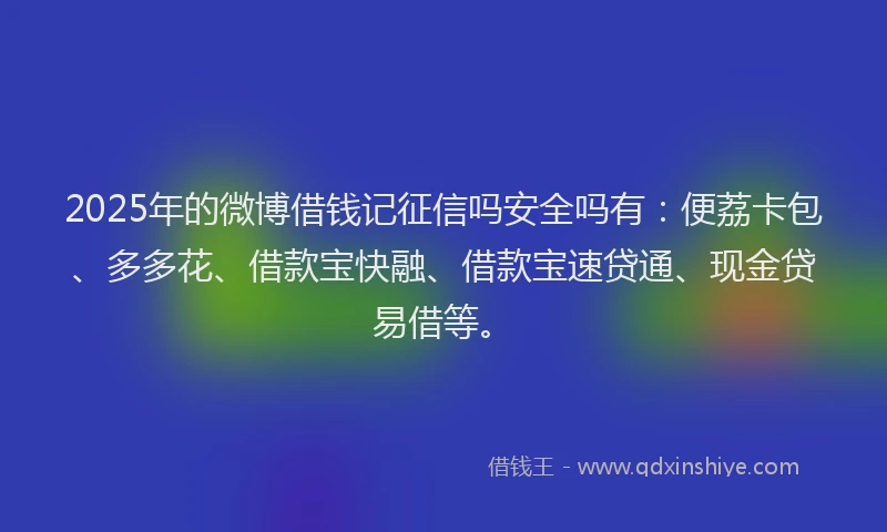 2025年的微博借钱记征信吗安全吗有：便荔卡包、多多花、借款宝快融、借款宝速贷通、现金贷易借等。
