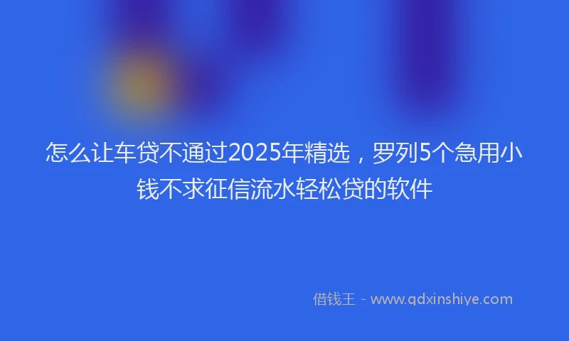 怎么让车贷不通过2025年精选，罗列5个急用小钱不求征信流水轻松贷的软件