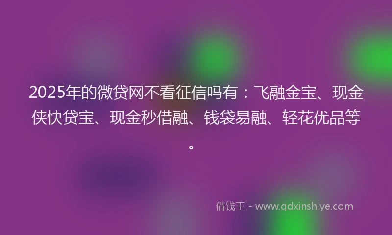 2025年的微贷网不看征信吗有：飞融金宝、现金侠快贷宝、现金秒借融、钱袋易融、轻花优品等。