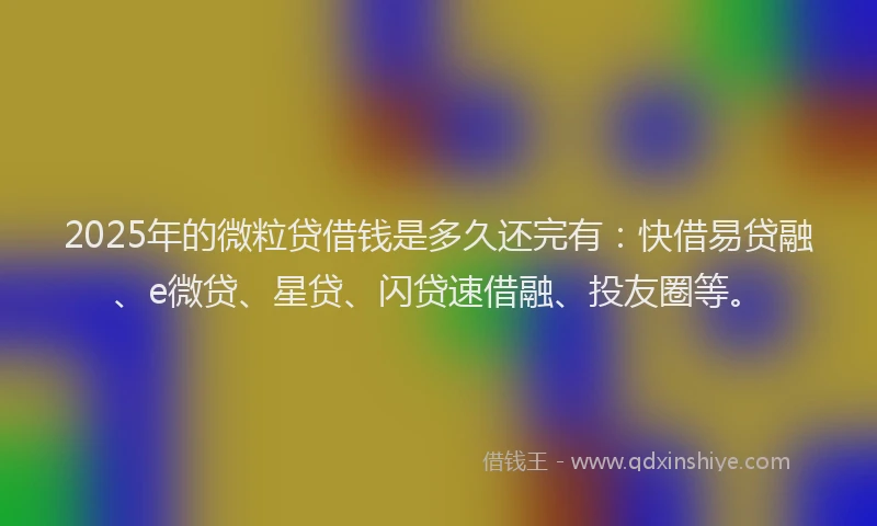 2025年的微粒贷借钱是多久还完有：快借易贷融、e微贷、星贷、闪贷速借融、投友圈等。