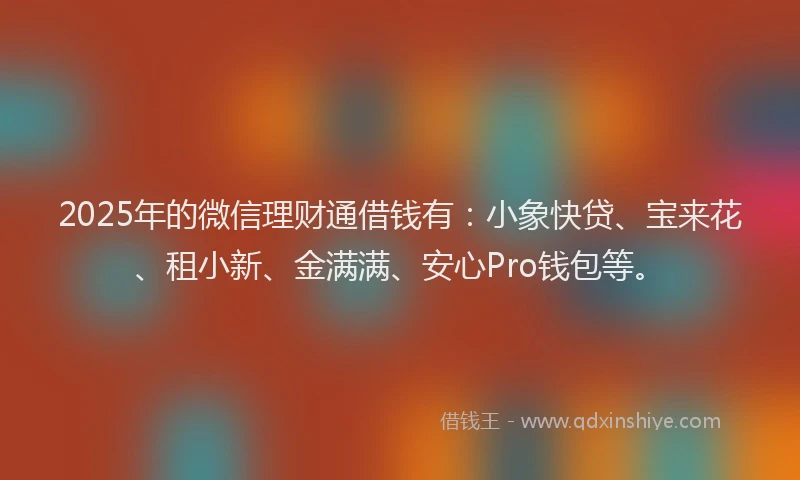 2025年的微信理财通借钱有：小象快贷、宝来花、租小新、金满满、安心Pro钱包等。