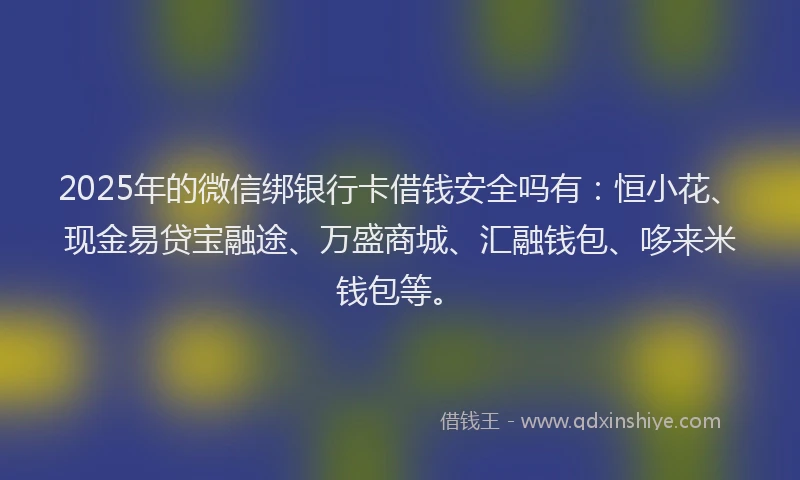 2025年的微信绑银行卡借钱安全吗有：恒小花、现金易贷宝融途、万盛商城、汇融钱包、哆来米钱包等。