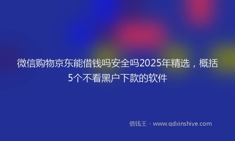 微信购物京东能借钱吗安全吗2025年精选，概括5个不看黑户下款的软件