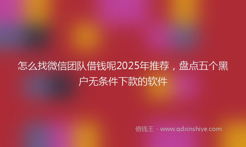 怎么找微信团队借钱呢2025年推荐，盘点五个黑户无条件下款的软件