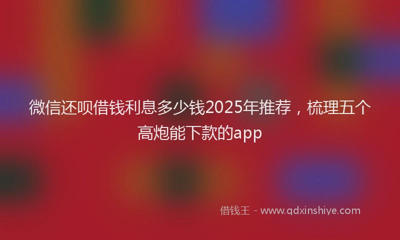 微信还呗借钱利息多少钱2025年推荐，梳理五个高炮能下款的app