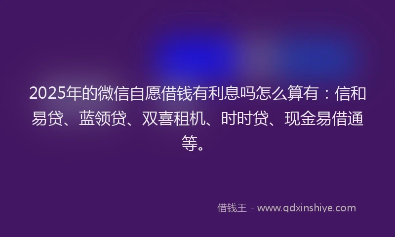 2025年的微信自愿借钱有利息吗怎么算有：信和易贷、蓝领贷、双喜租机、时时贷、现金易借通等。