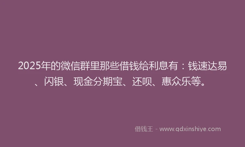 2025年的微信群里那些借钱给利息有：钱速达易、闪银、现金分期宝、还呗、惠众乐等。