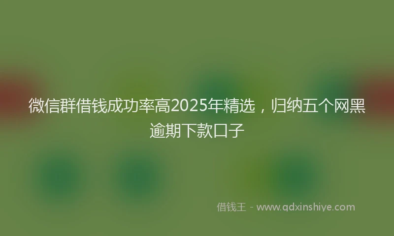 微信群借钱成功率高2025年精选，归纳五个网黑逾期下款口子