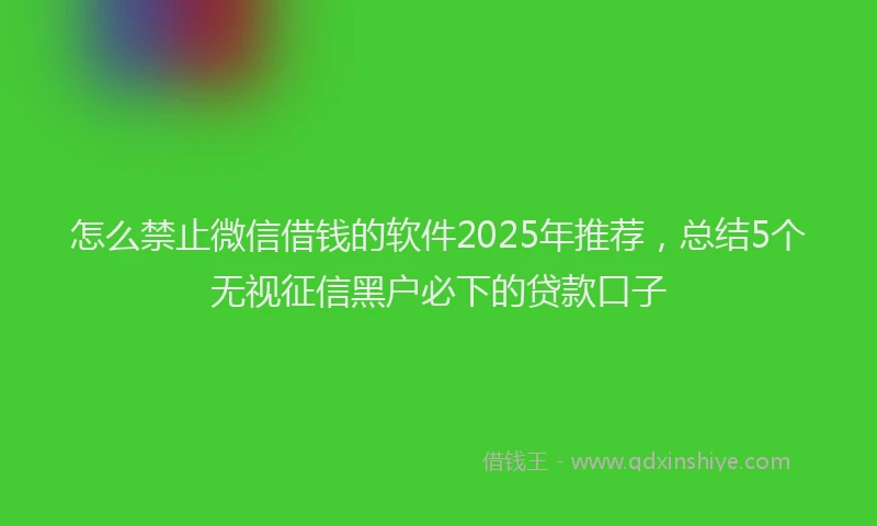 怎么禁止微信借钱的软件2025年推荐，总结5个无视征信黑户必下的贷款口子
