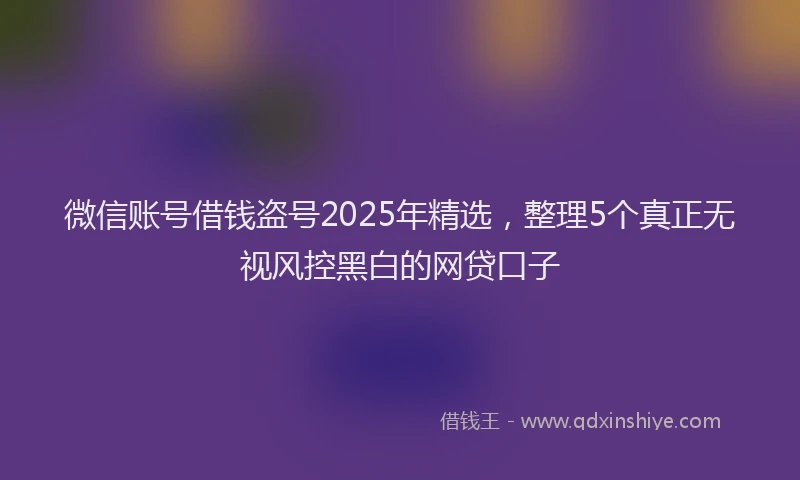 微信账号借钱盗号2025年精选，整理5个真正无视风控黑白的网贷口子