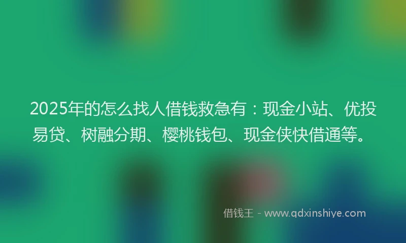 2025年的怎么找人借钱救急有：现金小站、优投易贷、树融分期、樱桃钱包、现金侠快借通等。