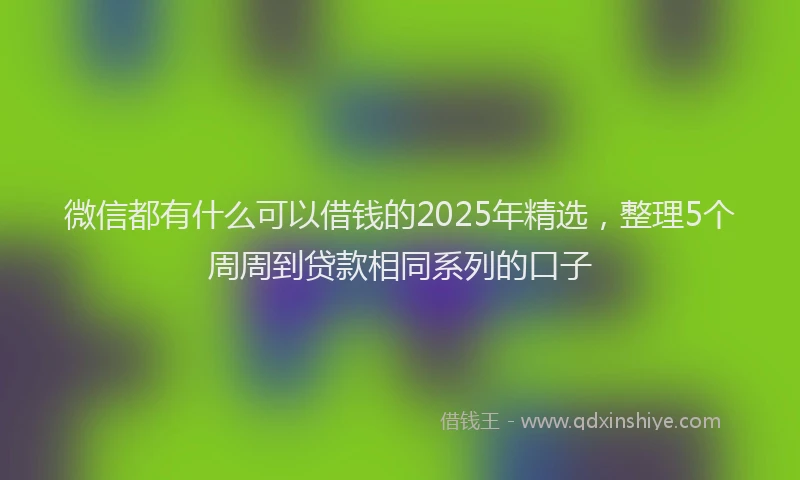 微信都有什么可以借钱的2025年精选，整理5个周周到贷款相同系列的口子