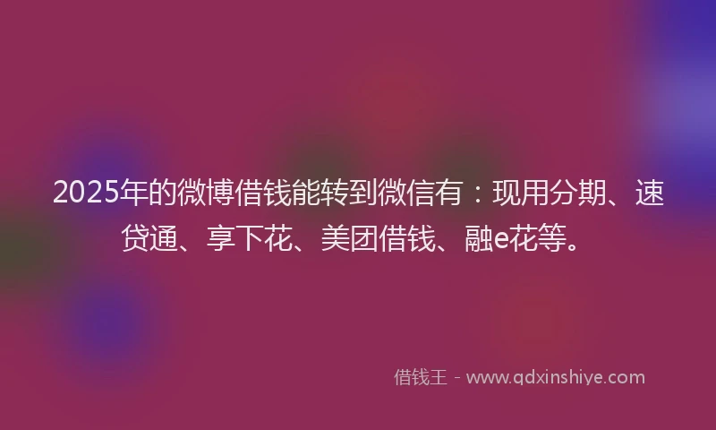 2025年的微博借钱能转到微信有：现用分期、速贷通、享下花、美团借钱、融e花等。