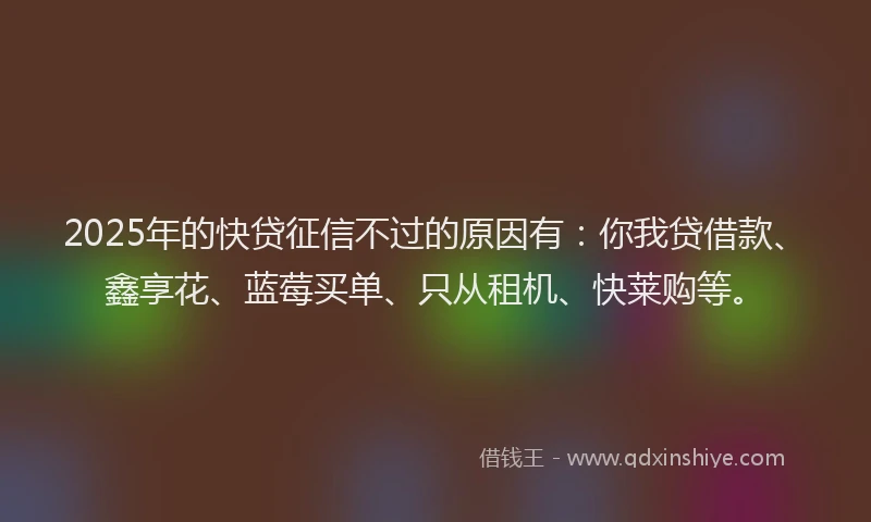 2025年的快贷征信不过的原因有：你我贷借款、鑫享花、蓝莓买单、只从租机、快莱购等。