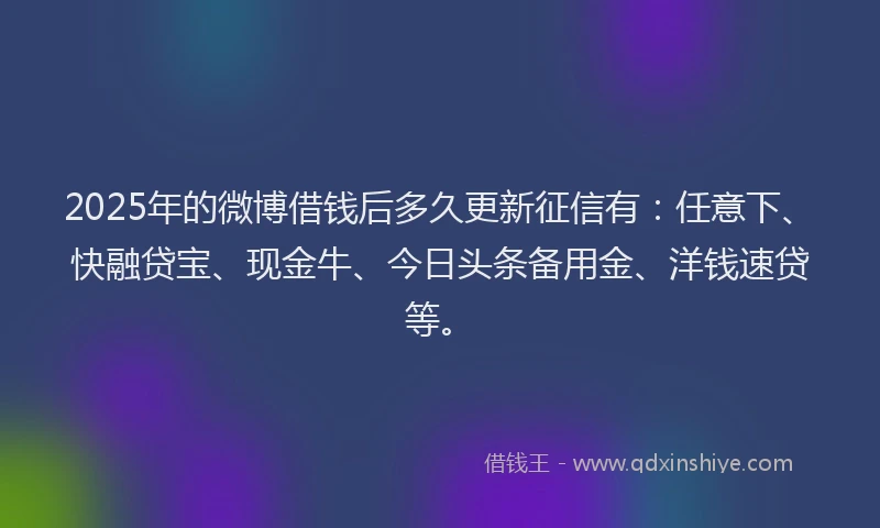 2025年的微博借钱后多久更新征信有：任意下、快融贷宝、现金牛、今日头条备用金、洋钱速贷等。