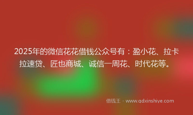 2025年的微信花花借钱公众号有：盈小花、拉卡拉速贷、匠也商城、诚信一周花、时代花等。