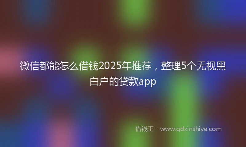 微信都能怎么借钱2025年推荐，整理5个无视黑白户的贷款app