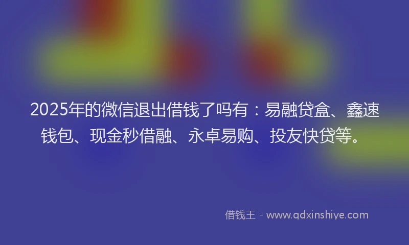 2025年的微信退出借钱了吗有：易融贷盒、鑫速钱包、现金秒借融、永卓易购、投友快贷等。