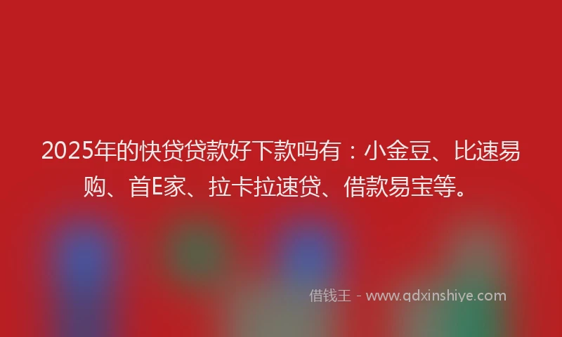2025年的快贷贷款好下款吗有：小金豆、比速易购、首E家、拉卡拉速贷、借款易宝等。