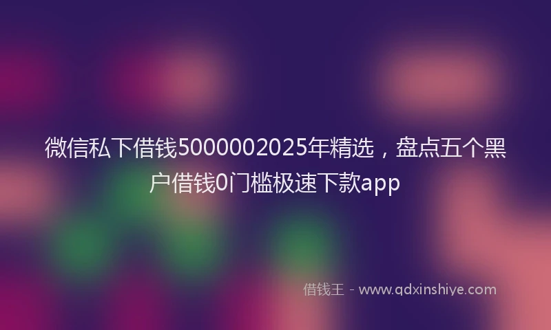 微信私下借钱5000002025年精选，盘点五个黑户借钱0门槛极速下款app