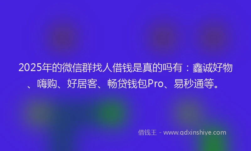 2025年的微信群找人借钱是真的吗有：鑫诚好物、嗨购、好居客、畅贷钱包Pro、易秒通等。
