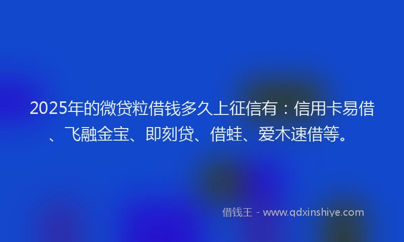 2025年的微贷粒借钱多久上征信有：信用卡易借、飞融金宝、即刻贷、借蛙、爱木速借等。