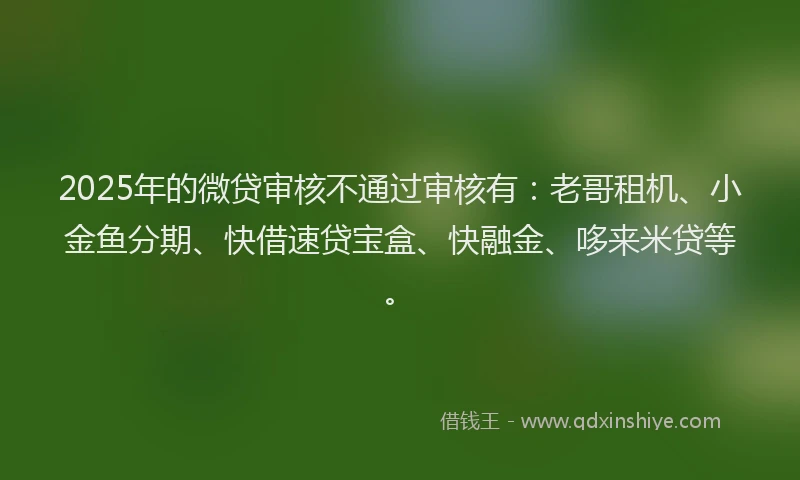 2025年的微贷审核不通过审核有：老哥租机、小金鱼分期、快借速贷宝盒、快融金、哆来米贷等。