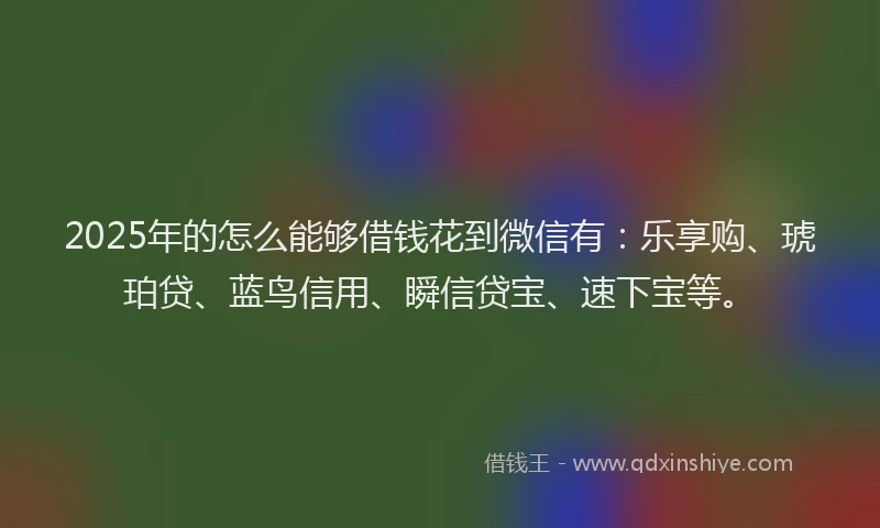 2025年的怎么能够借钱花到微信有：乐享购、琥珀贷、蓝鸟信用、瞬信贷宝、速下宝等。