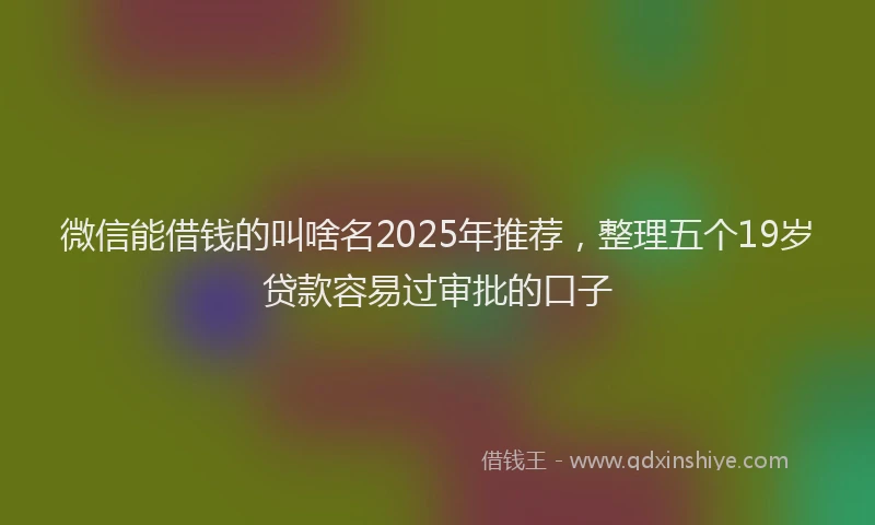 微信能借钱的叫啥名2025年推荐，整理五个19岁贷款容易过审批的口子