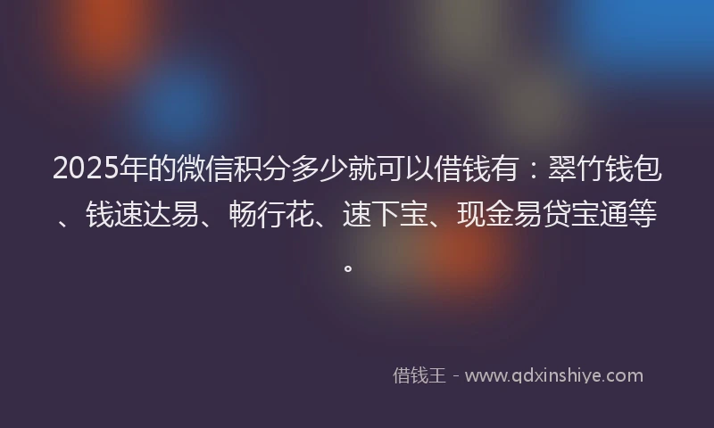 2025年的微信积分多少就可以借钱有：翠竹钱包、钱速达易、畅行花、速下宝、现金易贷宝通等。