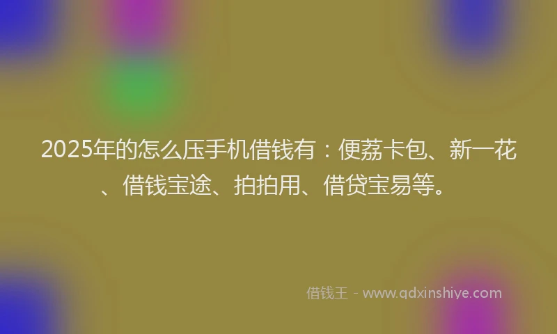 2025年的怎么压手机借钱有：便荔卡包、新一花、借钱宝途、拍拍用、借贷宝易等。
