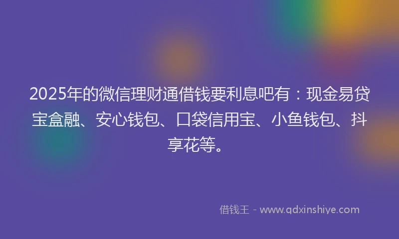 2025年的微信理财通借钱要利息吧有：现金易贷宝盒融、安心钱包、口袋信用宝、小鱼钱包、抖享花等。