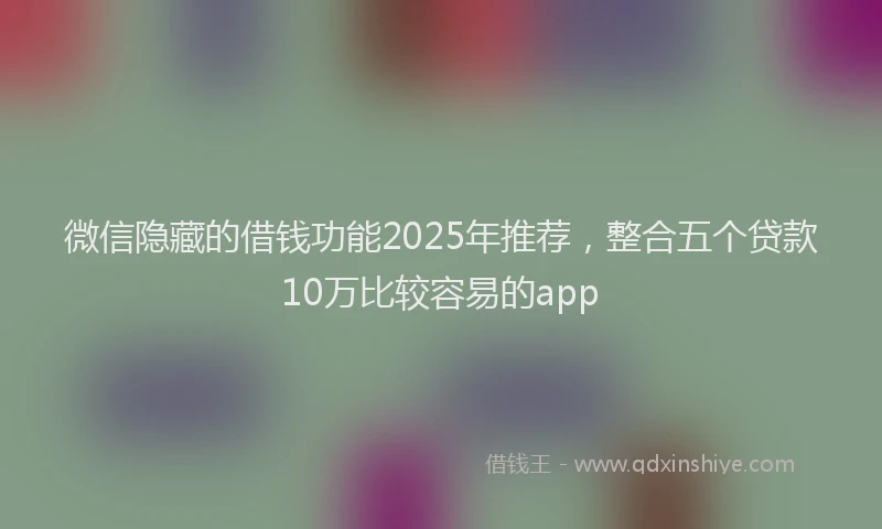 微信隐藏的借钱功能2025年推荐，整合五个贷款10万比较容易的app