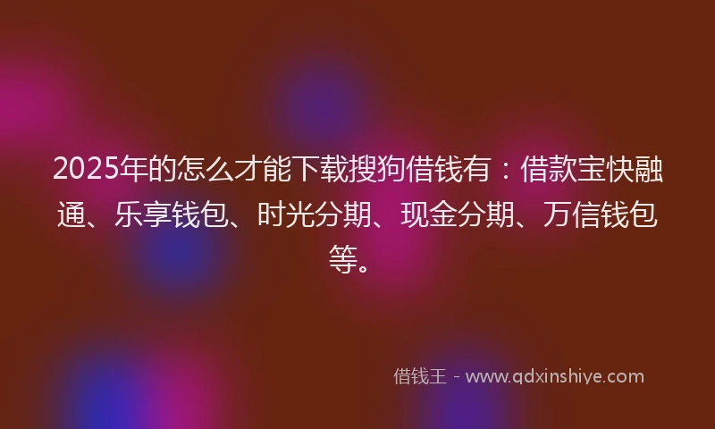 2025年的怎么才能下载搜狗借钱有：借款宝快融通、乐享钱包、时光分期、现金分期、万信钱包等。