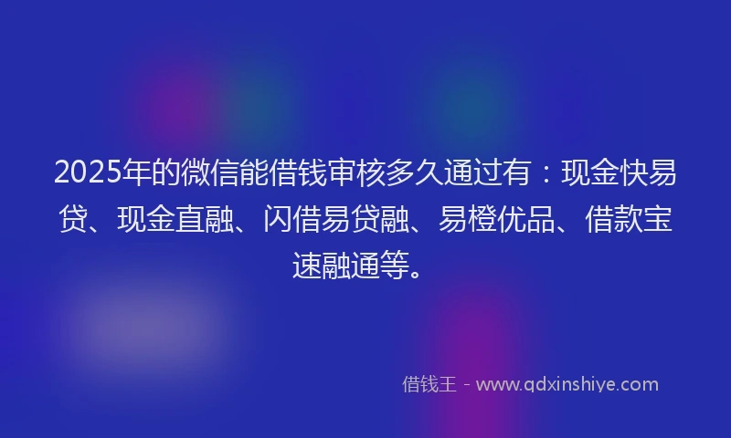 2025年的微信能借钱审核多久通过有：现金快易贷、现金直融、闪借易贷融、易橙优品、借款宝速融通等。