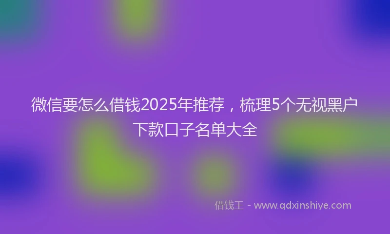 微信要怎么借钱2025年推荐，梳理5个无视黑户下款口子名单大全