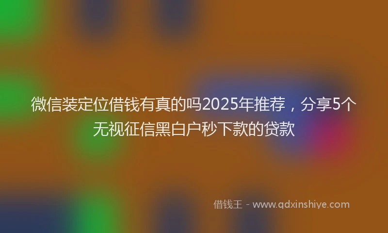 微信装定位借钱有真的吗2025年推荐，分享5个无视征信黑白户秒下款的贷款